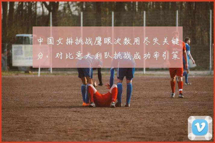 中国女排挑战鹰眼次数用尽失关键分，对比意大利队挑战成功率引策略反思？