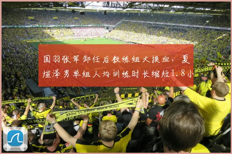 国羽张军卸任后教练组大换血，夏煊泽男单组人均训练时长缩短1.8小时引质疑