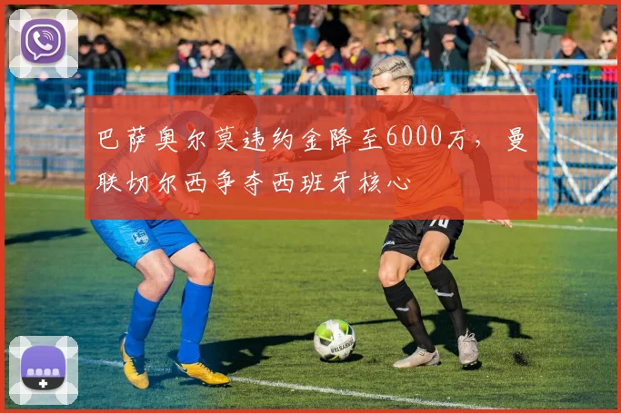 巴萨奥尔莫违约金降至6000万，曼联切尔西争夺西班牙核心