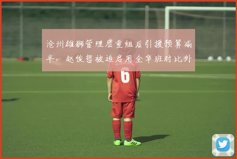 沧州雄狮管理层重组后引援预算减半，赵俊哲被迫启用全华班对比外援时代