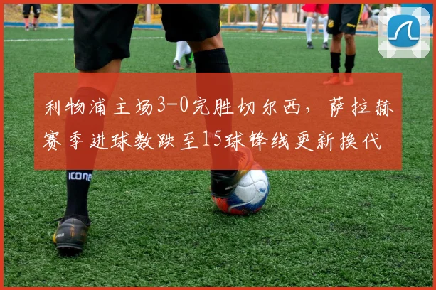 利物浦主场3-0完胜切尔西，萨拉赫赛季进球数跌至15球锋线更新换代在即？