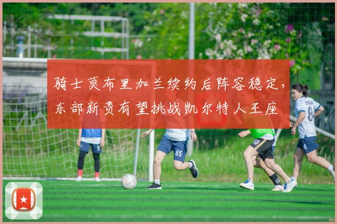 骑士莫布里加兰续约后阵容稳定，东部新贵有望挑战凯尔特人王座