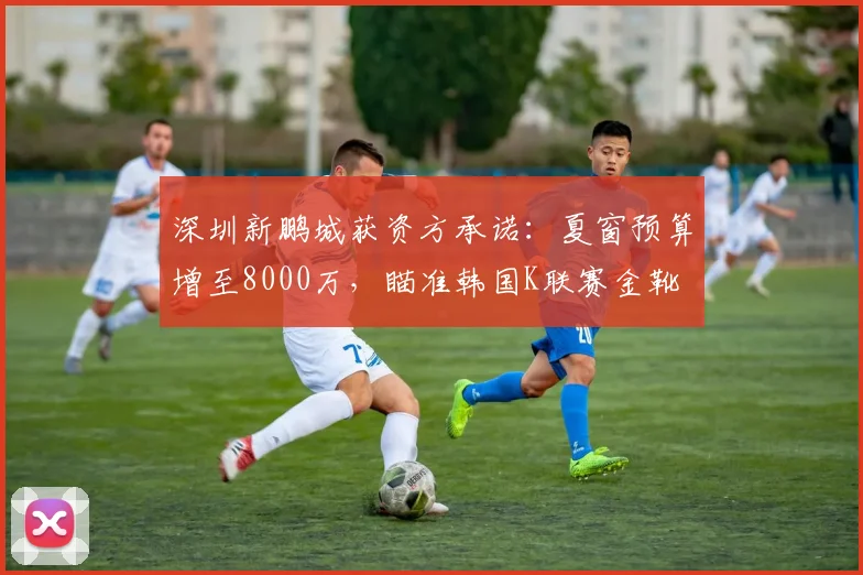 深圳新鹏城获资方承诺：夏窗预算增至8000万，瞄准韩国K联赛金靴